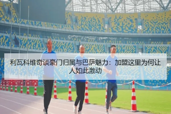 利瓦科维奇谈豪门归属与巴萨魅力:加盟这里为何让人如此激动