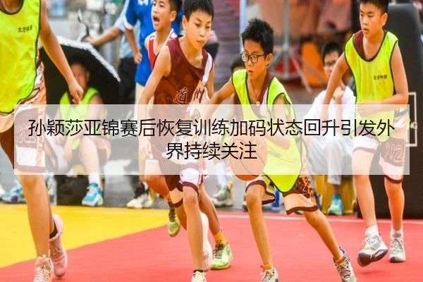 孙颖莎亚锦赛后恢复训练加码状态回升引发外界持续关注
